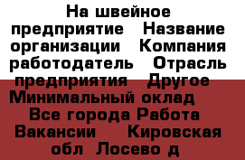 На швейное предприятие › Название организации ­ Компания-работодатель › Отрасль предприятия ­ Другое › Минимальный оклад ­ 1 - Все города Работа » Вакансии   . Кировская обл.,Лосево д.